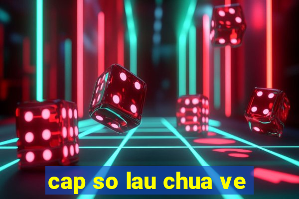 cap so lau chua ve