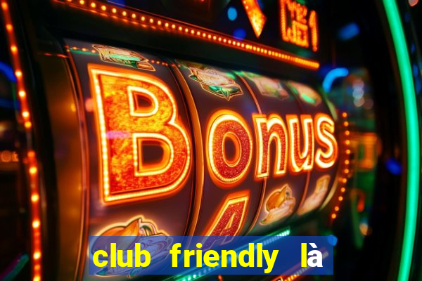 club friendly là giải gì