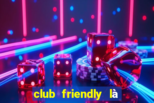 club friendly là giải gì