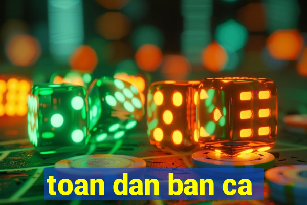 toan dan ban ca