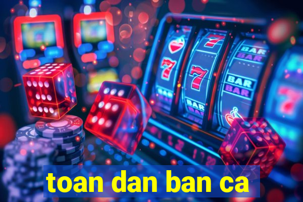 toan dan ban ca