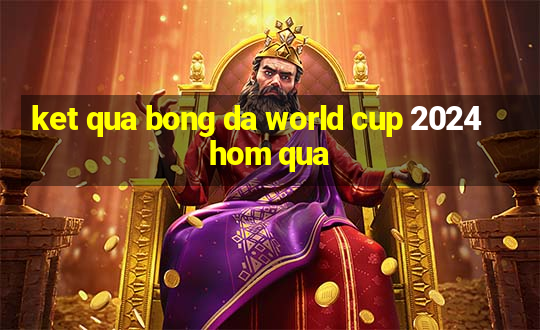 ket qua bong da world cup 2024 hom qua