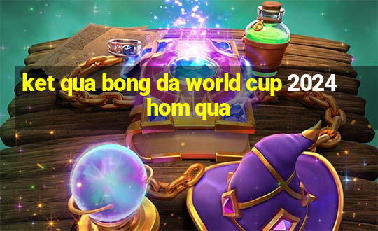 ket qua bong da world cup 2024 hom qua