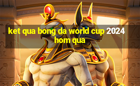 ket qua bong da world cup 2024 hom qua