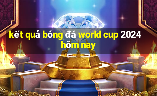 ket qua bong da world cup 2024 hom nay