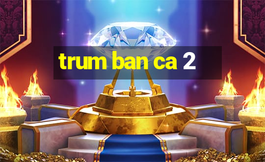 trum ban ca 2