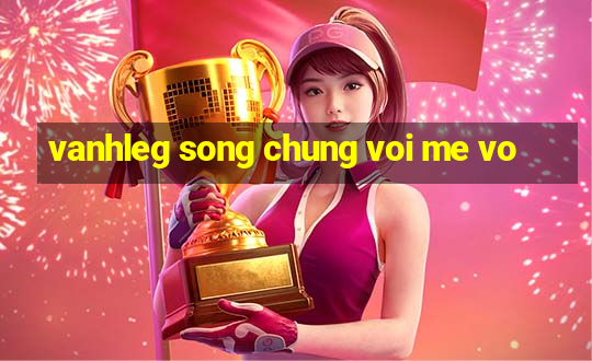 vanhleg song chung voi me vo