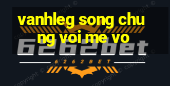 vanhleg song chung voi me vo