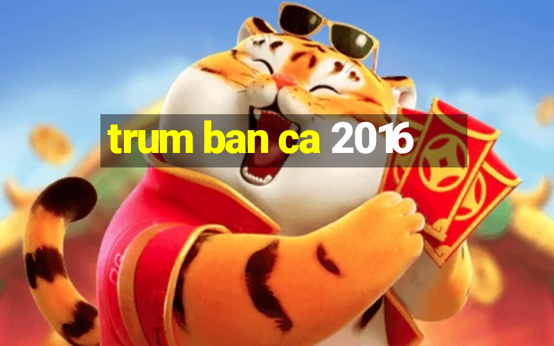 trum ban ca 2016