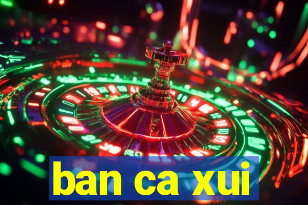 ban ca xui