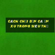 cách chơi bắn cá ăn xu trong siêu thị