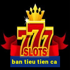 ban tieu tien ca