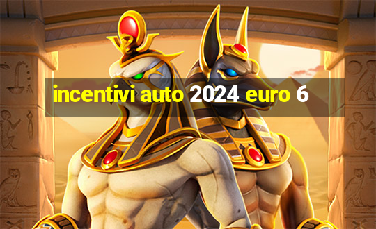 incentivi auto 2024 euro 6