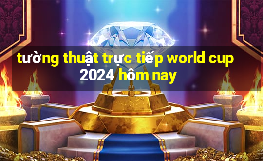 tường thuật trực tiếp world cup 2024 hôm nay