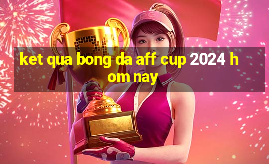 ket qua bong da aff cup 2024 hom nay