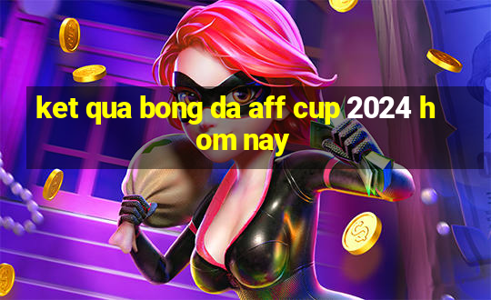 ket qua bong da aff cup 2024 hom nay