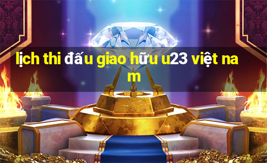 lịch thi đấu giao hữu u23 việt nam