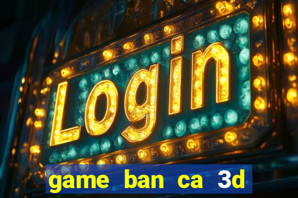 game ban ca 3d tren may tinh