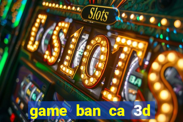 game ban ca 3d tren may tinh