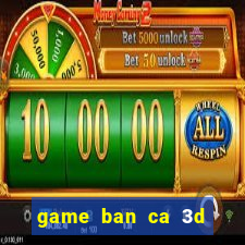 game ban ca 3d tren may tinh