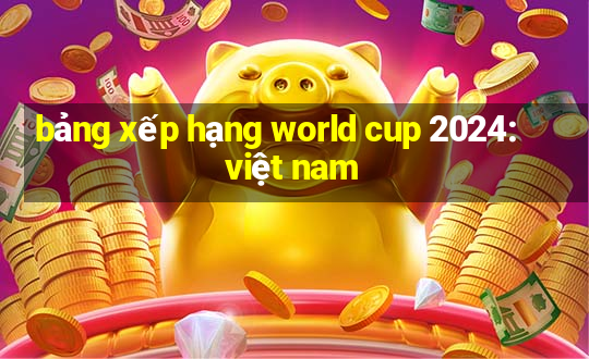 bảng xếp hạng world cup 2024: việt nam