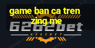 game ban ca tren zing me