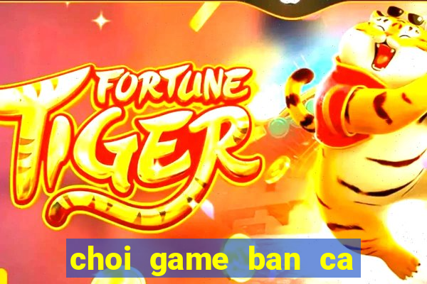 choi game ban ca doi the cao