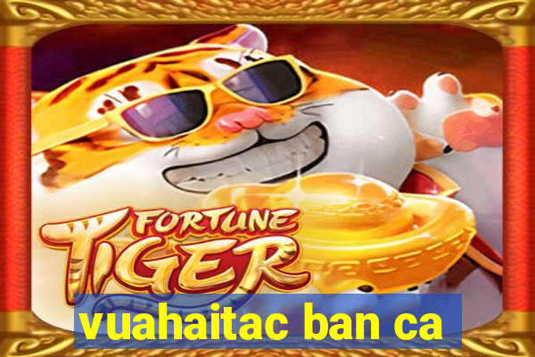 vuahaitac ban ca