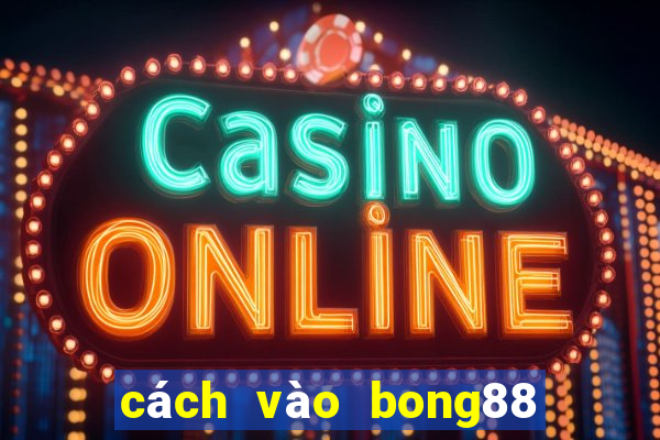 cách vào bong88 trên điện thoại không bị chặn