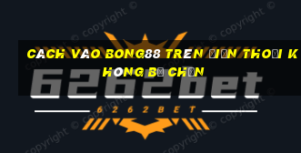 cách vào bong88 trên điện thoại không bị chặn