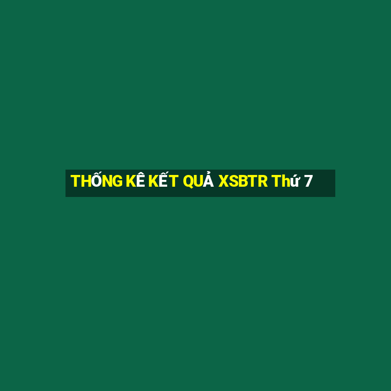 THỐNG KÊ KẾT QUẢ XSBTR Thứ 7