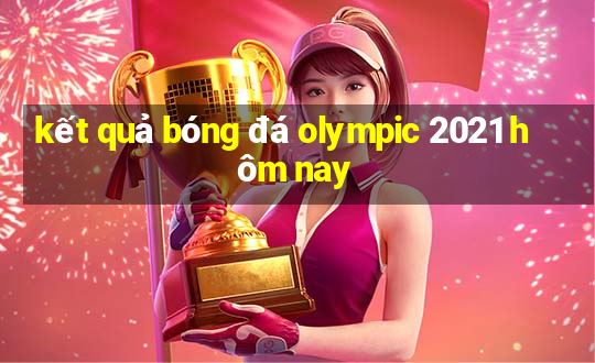 kết quả bóng đá olympic 2021 hôm nay