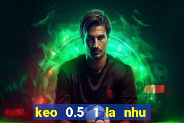 keo 0.5 1 la nhu the nao