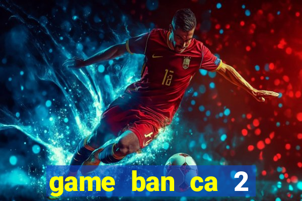 game ban ca 2 nguoi cung choi