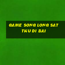 game song long sat thu di bai