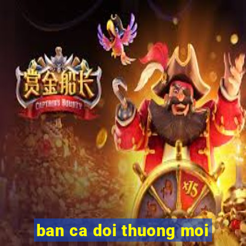 ban ca doi thuong moi