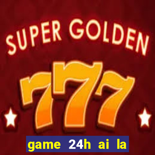 game 24h ai la trieu phu