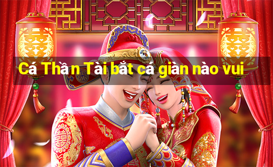 Cá Thần Tài bắt cá giàn nào vui