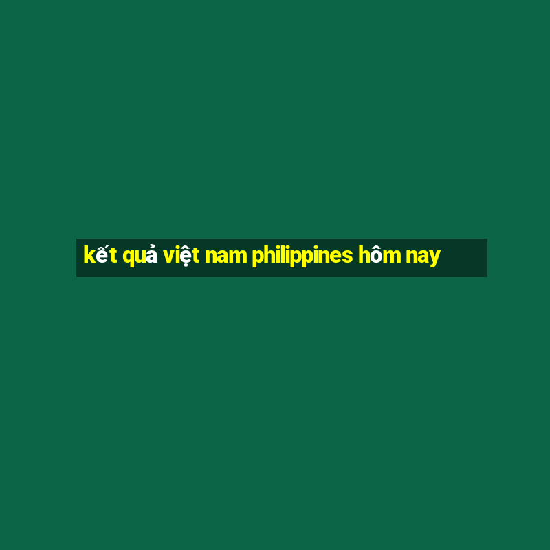 kết quả việt nam philippines hôm nay