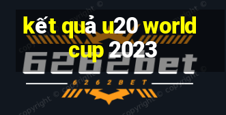 kết quả u20 world cup 2023