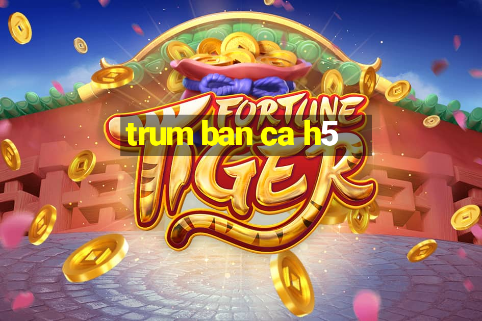 trum ban ca h5