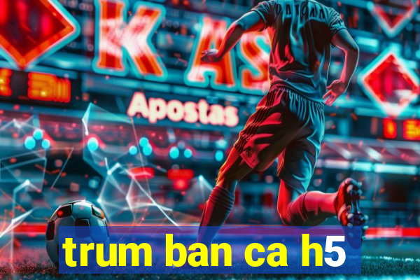 trum ban ca h5