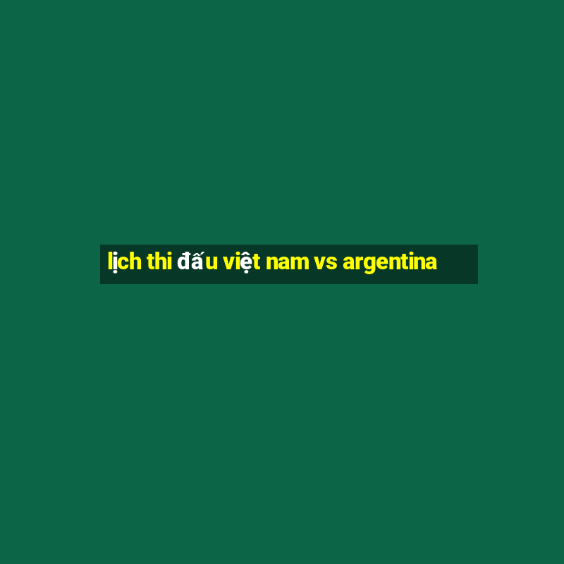 lịch thi đấu việt nam vs argentina