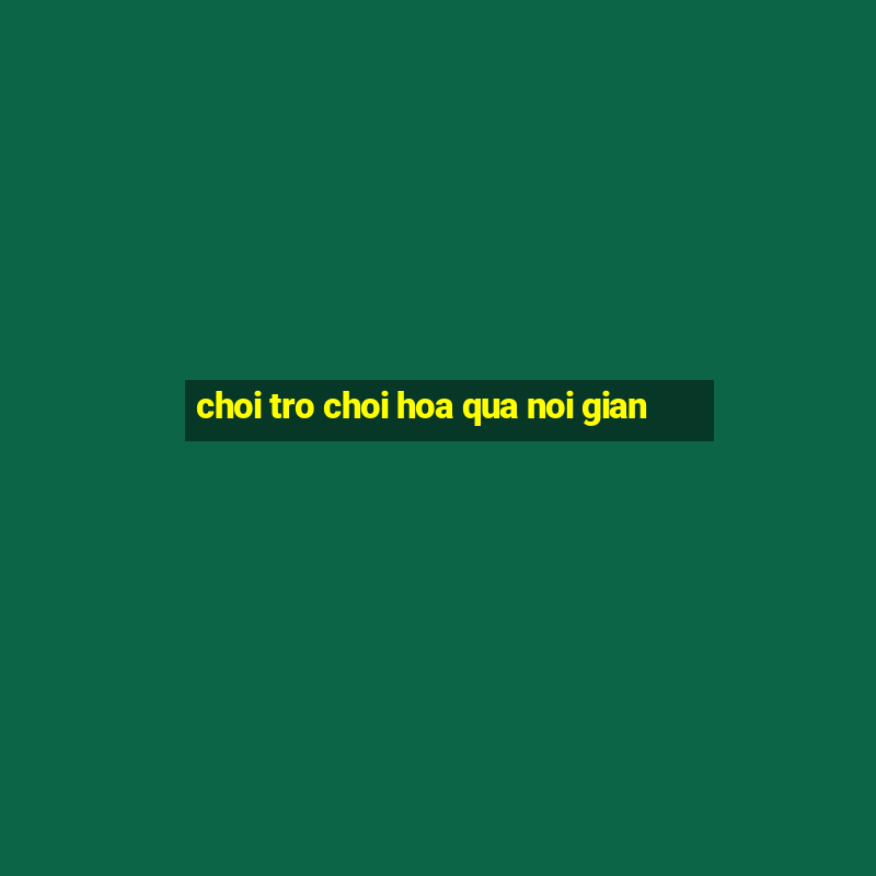 choi tro choi hoa qua noi gian