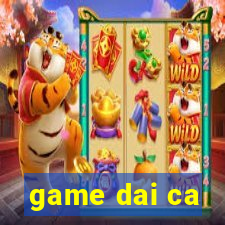 game dai ca