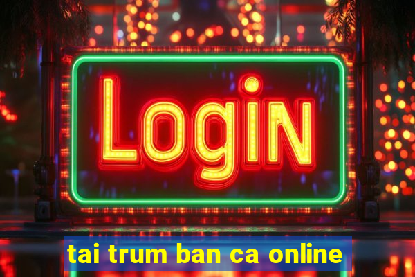 tai trum ban ca online