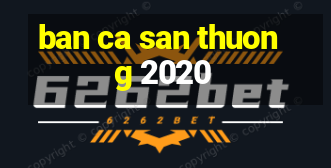 ban ca san thuong 2020