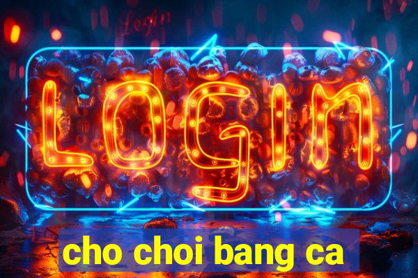 cho choi bang ca