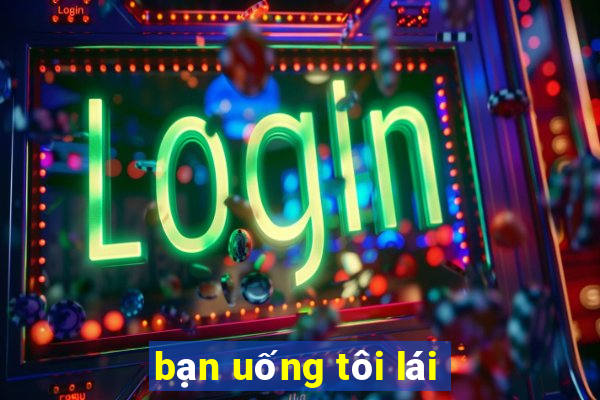 bạn uống tôi lái