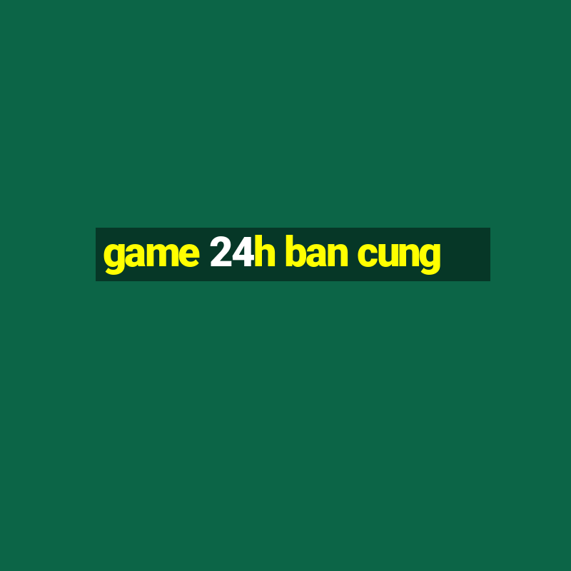 game 24h ban cung